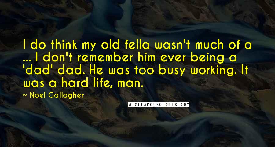 Noel Gallagher Quotes: I do think my old fella wasn't much of a ... I don't remember him ever being a 'dad' dad. He was too busy working. It was a hard life, man.