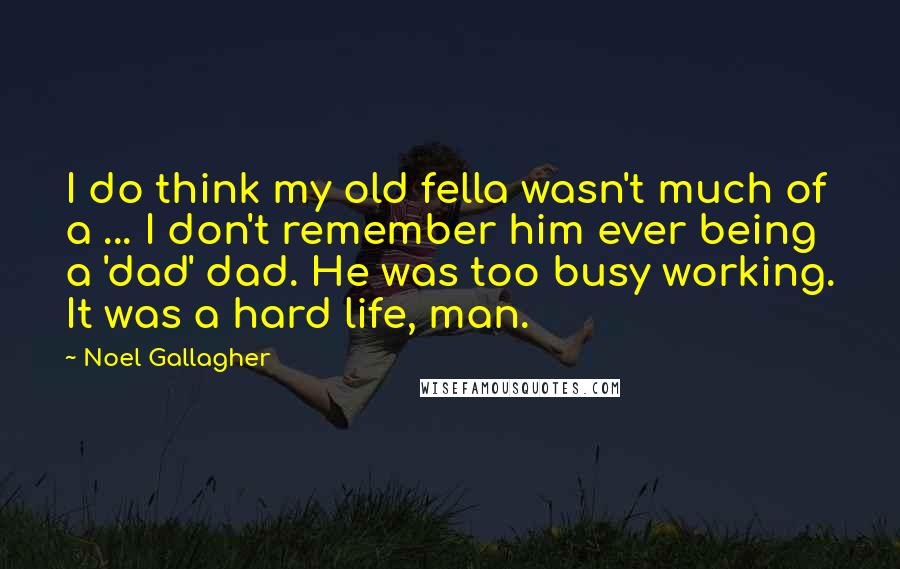 Noel Gallagher Quotes: I do think my old fella wasn't much of a ... I don't remember him ever being a 'dad' dad. He was too busy working. It was a hard life, man.