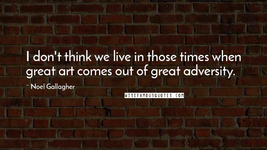 Noel Gallagher Quotes: I don't think we live in those times when great art comes out of great adversity.