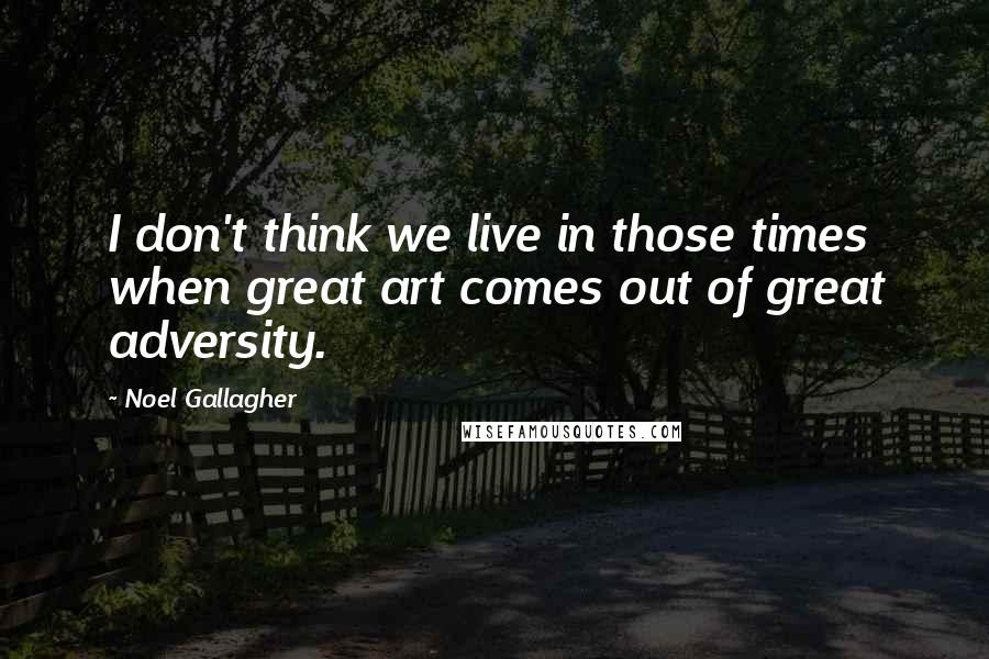 Noel Gallagher Quotes: I don't think we live in those times when great art comes out of great adversity.