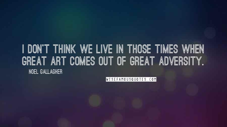 Noel Gallagher Quotes: I don't think we live in those times when great art comes out of great adversity.