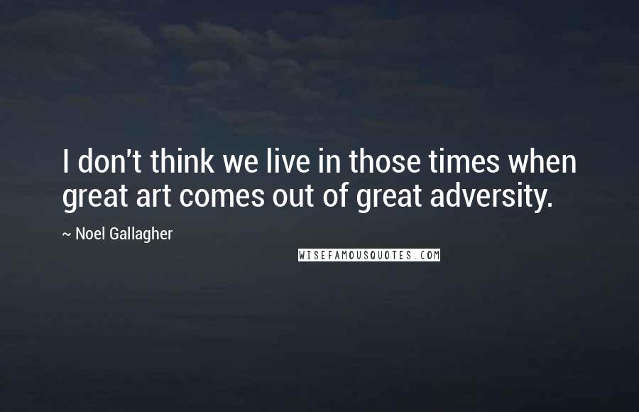 Noel Gallagher Quotes: I don't think we live in those times when great art comes out of great adversity.