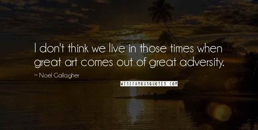 Noel Gallagher Quotes: I don't think we live in those times when great art comes out of great adversity.