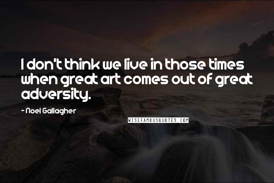 Noel Gallagher Quotes: I don't think we live in those times when great art comes out of great adversity.