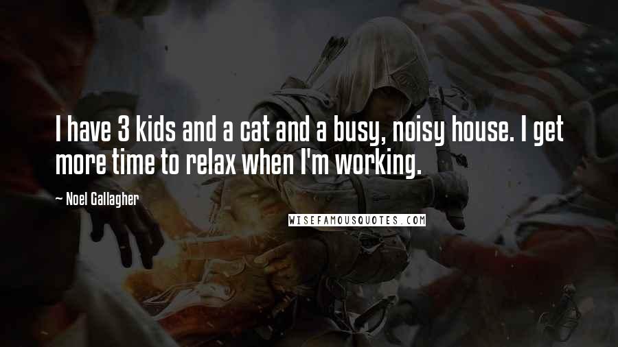 Noel Gallagher Quotes: I have 3 kids and a cat and a busy, noisy house. I get more time to relax when I'm working.