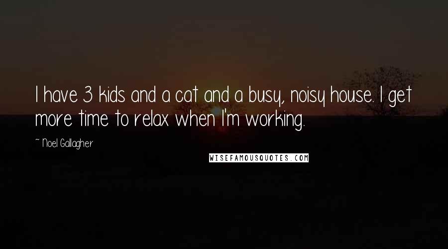 Noel Gallagher Quotes: I have 3 kids and a cat and a busy, noisy house. I get more time to relax when I'm working.
