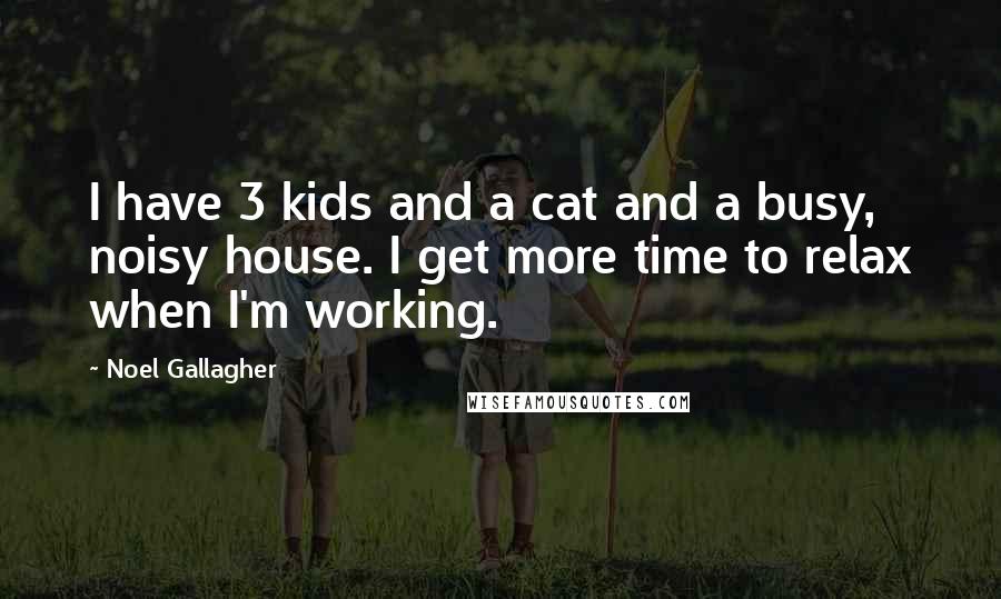 Noel Gallagher Quotes: I have 3 kids and a cat and a busy, noisy house. I get more time to relax when I'm working.