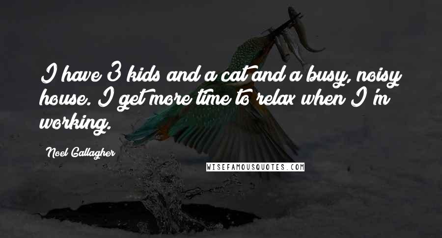 Noel Gallagher Quotes: I have 3 kids and a cat and a busy, noisy house. I get more time to relax when I'm working.