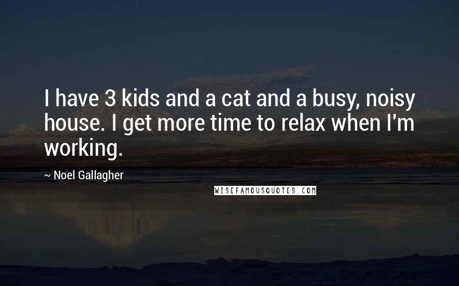 Noel Gallagher Quotes: I have 3 kids and a cat and a busy, noisy house. I get more time to relax when I'm working.