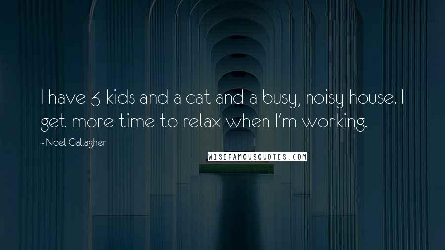 Noel Gallagher Quotes: I have 3 kids and a cat and a busy, noisy house. I get more time to relax when I'm working.