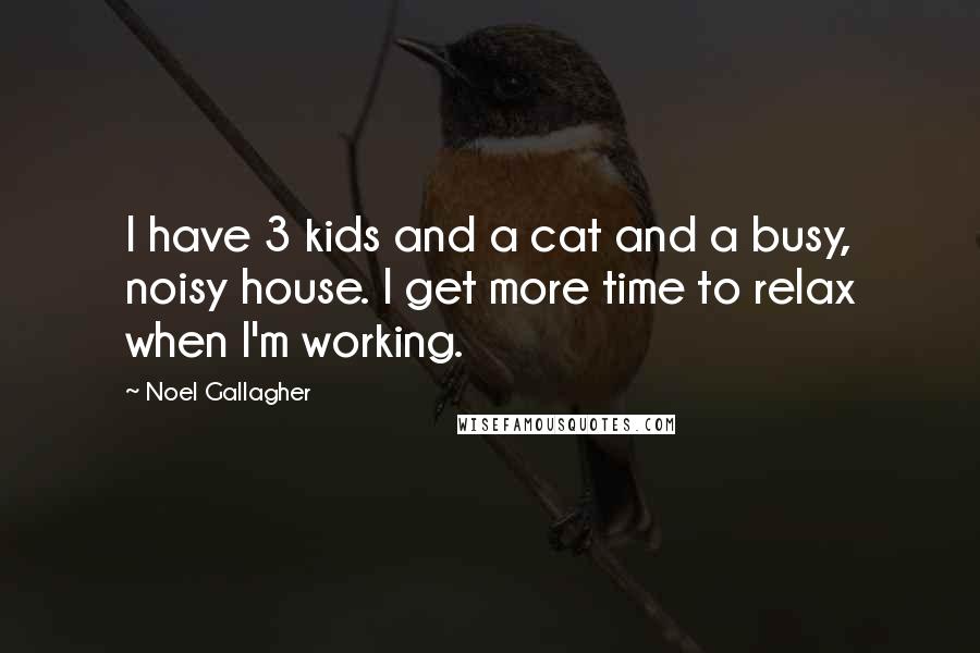 Noel Gallagher Quotes: I have 3 kids and a cat and a busy, noisy house. I get more time to relax when I'm working.