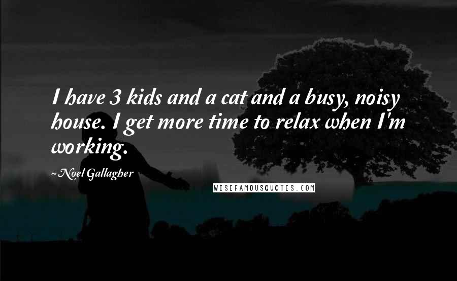 Noel Gallagher Quotes: I have 3 kids and a cat and a busy, noisy house. I get more time to relax when I'm working.