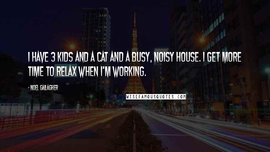 Noel Gallagher Quotes: I have 3 kids and a cat and a busy, noisy house. I get more time to relax when I'm working.