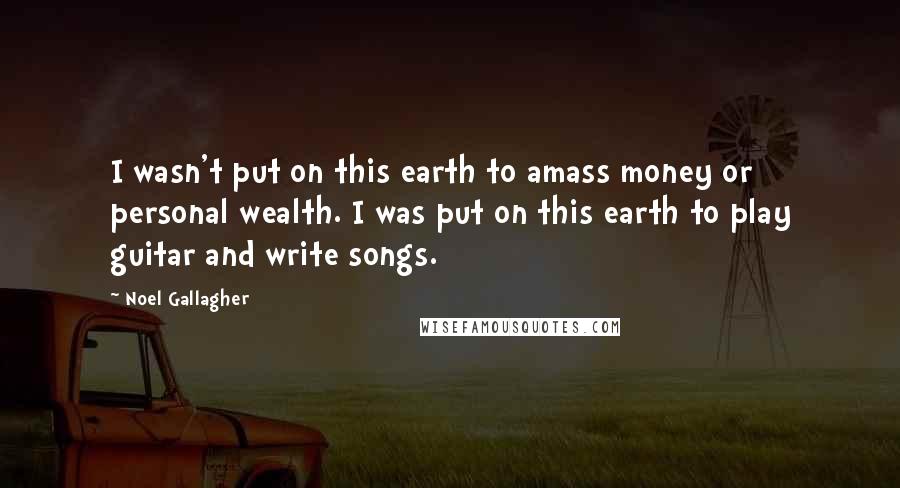 Noel Gallagher Quotes: I wasn't put on this earth to amass money or personal wealth. I was put on this earth to play guitar and write songs.