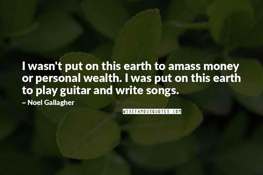 Noel Gallagher Quotes: I wasn't put on this earth to amass money or personal wealth. I was put on this earth to play guitar and write songs.