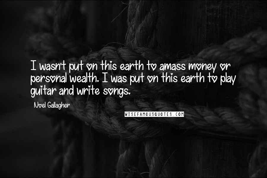 Noel Gallagher Quotes: I wasn't put on this earth to amass money or personal wealth. I was put on this earth to play guitar and write songs.