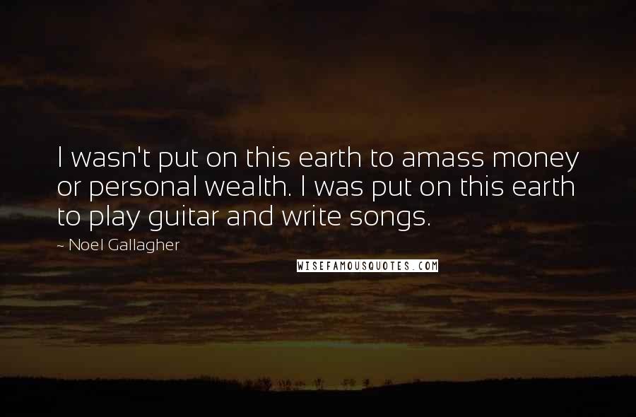 Noel Gallagher Quotes: I wasn't put on this earth to amass money or personal wealth. I was put on this earth to play guitar and write songs.
