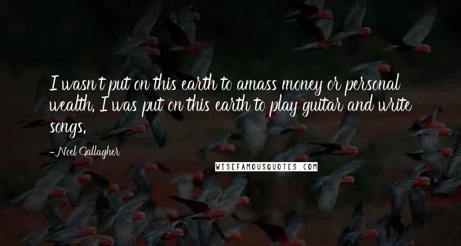 Noel Gallagher Quotes: I wasn't put on this earth to amass money or personal wealth. I was put on this earth to play guitar and write songs.