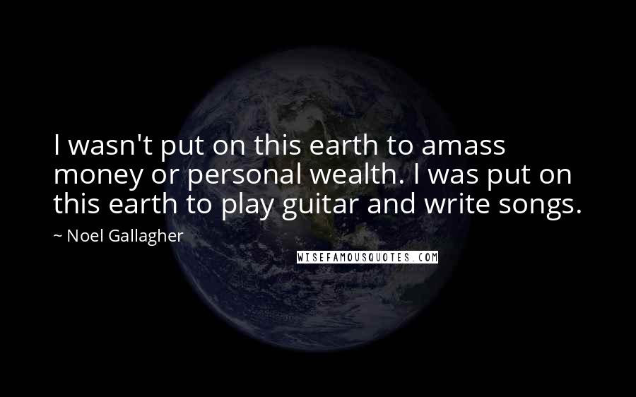 Noel Gallagher Quotes: I wasn't put on this earth to amass money or personal wealth. I was put on this earth to play guitar and write songs.