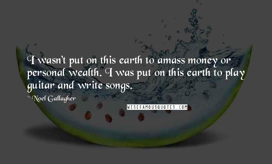 Noel Gallagher Quotes: I wasn't put on this earth to amass money or personal wealth. I was put on this earth to play guitar and write songs.