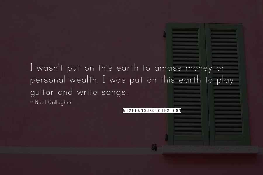 Noel Gallagher Quotes: I wasn't put on this earth to amass money or personal wealth. I was put on this earth to play guitar and write songs.