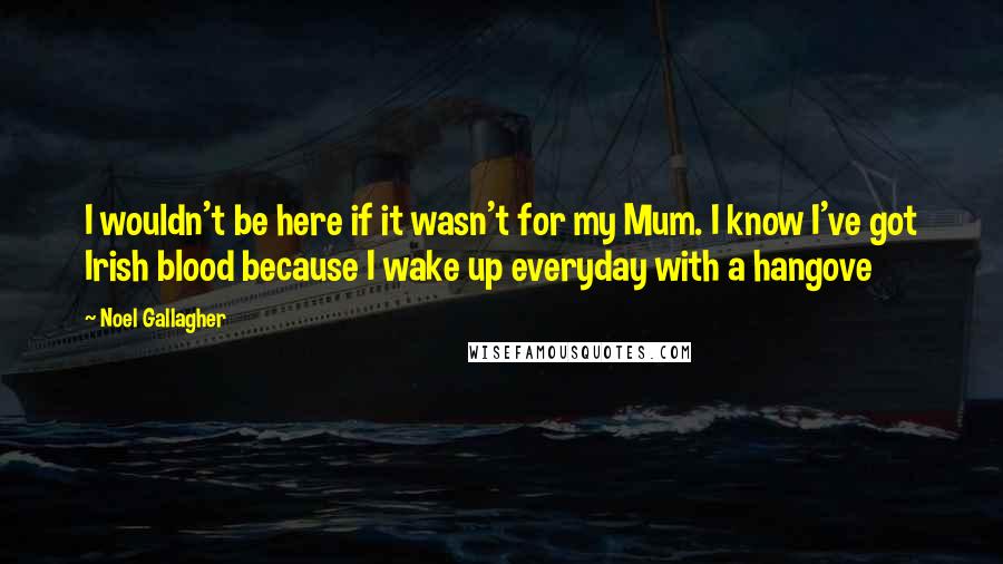 Noel Gallagher Quotes: I wouldn't be here if it wasn't for my Mum. I know I've got Irish blood because I wake up everyday with a hangove