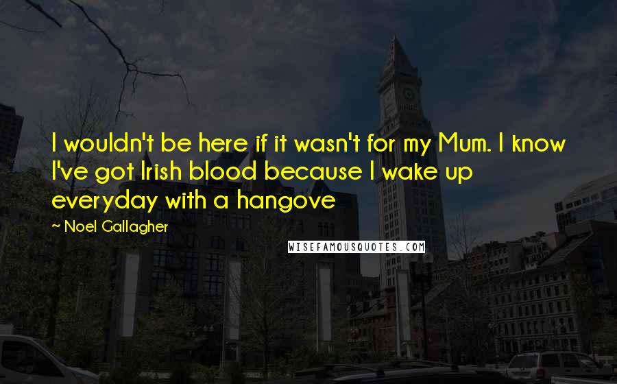 Noel Gallagher Quotes: I wouldn't be here if it wasn't for my Mum. I know I've got Irish blood because I wake up everyday with a hangove