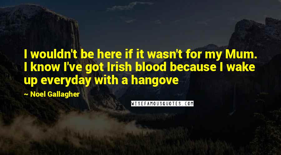 Noel Gallagher Quotes: I wouldn't be here if it wasn't for my Mum. I know I've got Irish blood because I wake up everyday with a hangove