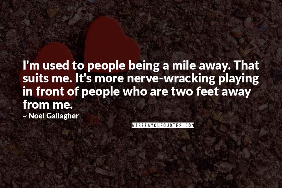 Noel Gallagher Quotes: I'm used to people being a mile away. That suits me. It's more nerve-wracking playing in front of people who are two feet away from me.