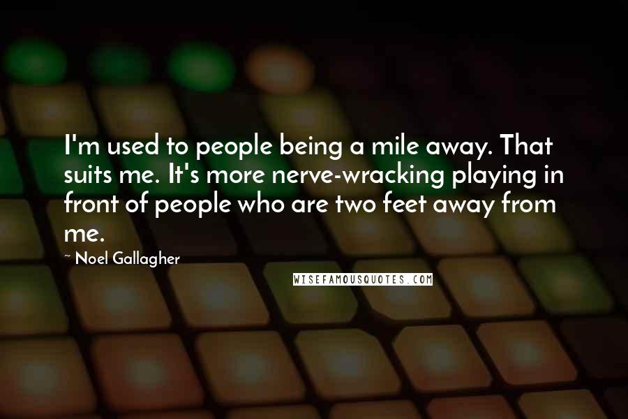 Noel Gallagher Quotes: I'm used to people being a mile away. That suits me. It's more nerve-wracking playing in front of people who are two feet away from me.