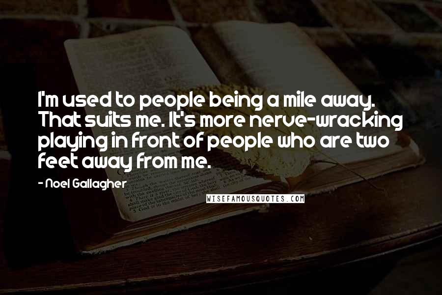 Noel Gallagher Quotes: I'm used to people being a mile away. That suits me. It's more nerve-wracking playing in front of people who are two feet away from me.