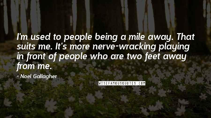 Noel Gallagher Quotes: I'm used to people being a mile away. That suits me. It's more nerve-wracking playing in front of people who are two feet away from me.