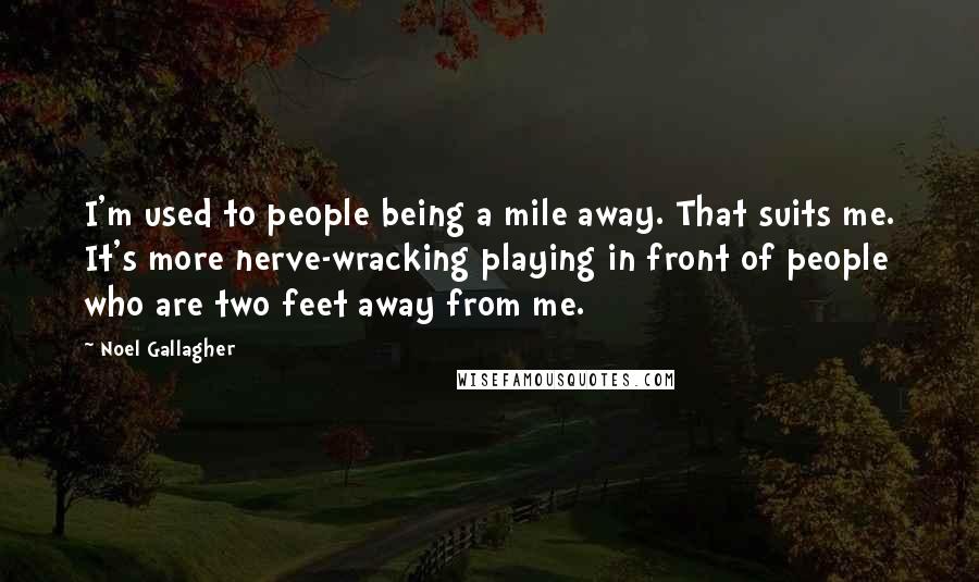 Noel Gallagher Quotes: I'm used to people being a mile away. That suits me. It's more nerve-wracking playing in front of people who are two feet away from me.