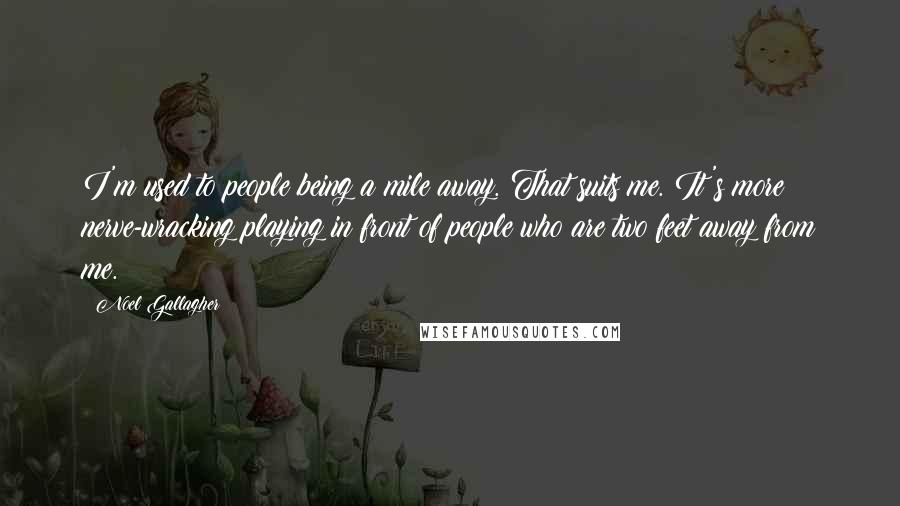 Noel Gallagher Quotes: I'm used to people being a mile away. That suits me. It's more nerve-wracking playing in front of people who are two feet away from me.