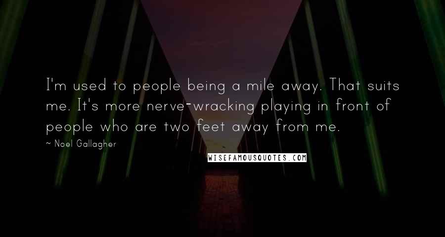 Noel Gallagher Quotes: I'm used to people being a mile away. That suits me. It's more nerve-wracking playing in front of people who are two feet away from me.