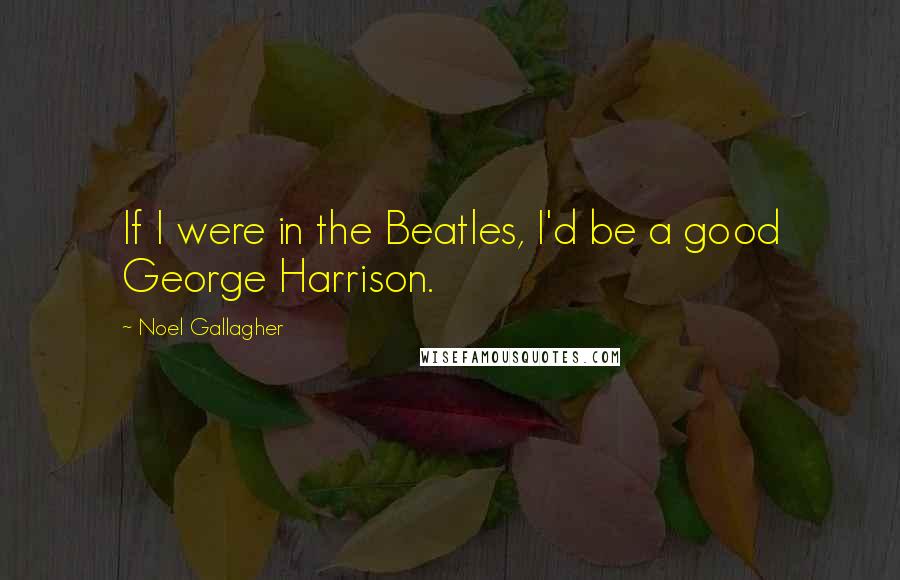 Noel Gallagher Quotes: If I were in the Beatles, I'd be a good George Harrison.
