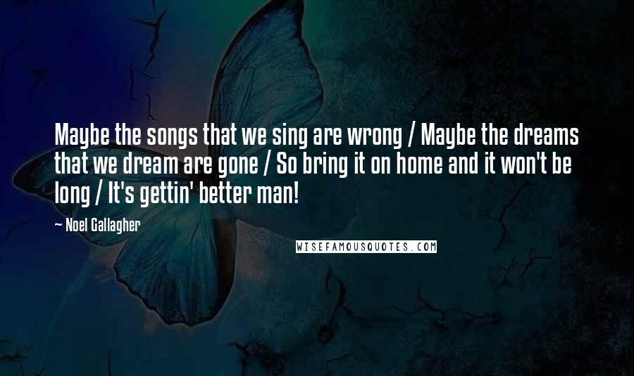 Noel Gallagher Quotes: Maybe the songs that we sing are wrong / Maybe the dreams that we dream are gone / So bring it on home and it won't be long / It's gettin' better man!