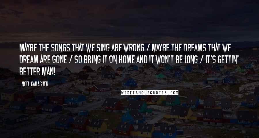 Noel Gallagher Quotes: Maybe the songs that we sing are wrong / Maybe the dreams that we dream are gone / So bring it on home and it won't be long / It's gettin' better man!