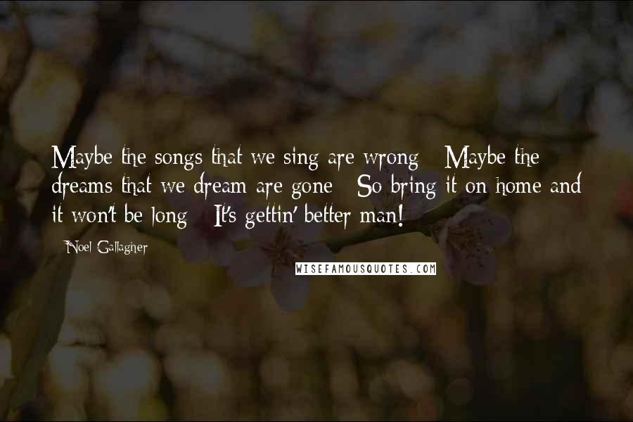 Noel Gallagher Quotes: Maybe the songs that we sing are wrong / Maybe the dreams that we dream are gone / So bring it on home and it won't be long / It's gettin' better man!