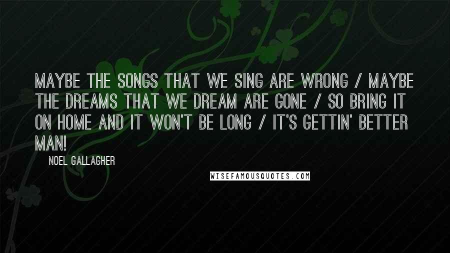 Noel Gallagher Quotes: Maybe the songs that we sing are wrong / Maybe the dreams that we dream are gone / So bring it on home and it won't be long / It's gettin' better man!