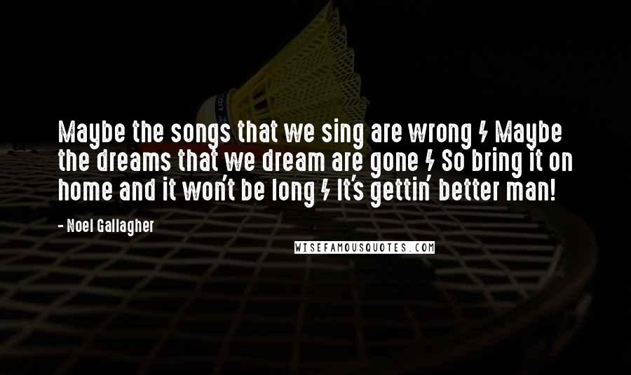 Noel Gallagher Quotes: Maybe the songs that we sing are wrong / Maybe the dreams that we dream are gone / So bring it on home and it won't be long / It's gettin' better man!