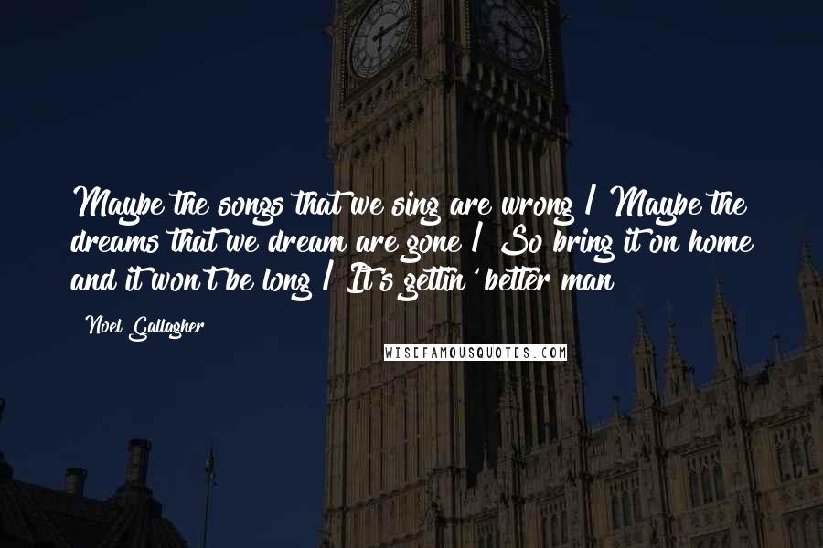 Noel Gallagher Quotes: Maybe the songs that we sing are wrong / Maybe the dreams that we dream are gone / So bring it on home and it won't be long / It's gettin' better man!