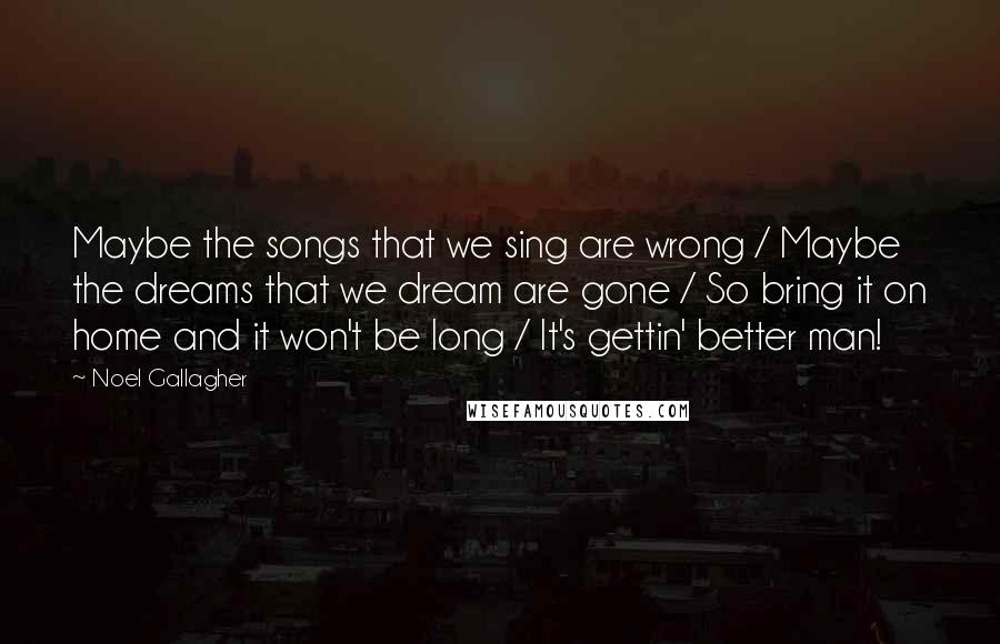 Noel Gallagher Quotes: Maybe the songs that we sing are wrong / Maybe the dreams that we dream are gone / So bring it on home and it won't be long / It's gettin' better man!