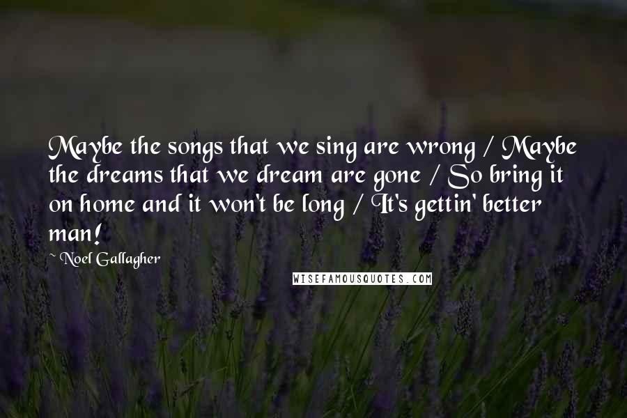 Noel Gallagher Quotes: Maybe the songs that we sing are wrong / Maybe the dreams that we dream are gone / So bring it on home and it won't be long / It's gettin' better man!