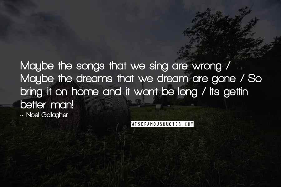 Noel Gallagher Quotes: Maybe the songs that we sing are wrong / Maybe the dreams that we dream are gone / So bring it on home and it won't be long / It's gettin' better man!