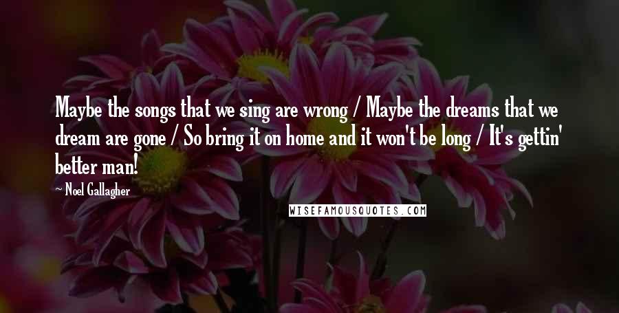 Noel Gallagher Quotes: Maybe the songs that we sing are wrong / Maybe the dreams that we dream are gone / So bring it on home and it won't be long / It's gettin' better man!