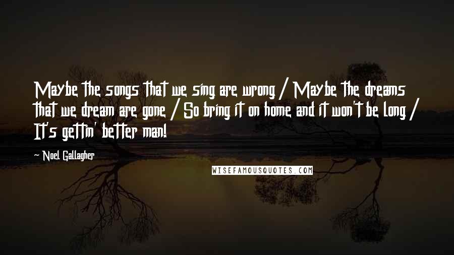 Noel Gallagher Quotes: Maybe the songs that we sing are wrong / Maybe the dreams that we dream are gone / So bring it on home and it won't be long / It's gettin' better man!