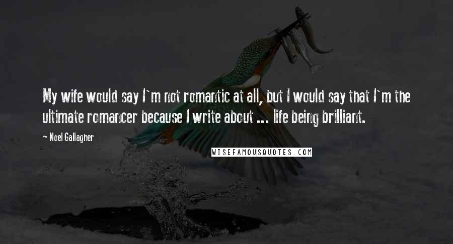 Noel Gallagher Quotes: My wife would say I'm not romantic at all, but I would say that I'm the ultimate romancer because I write about ... life being brilliant.