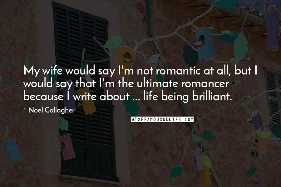 Noel Gallagher Quotes: My wife would say I'm not romantic at all, but I would say that I'm the ultimate romancer because I write about ... life being brilliant.