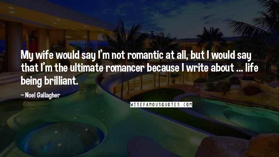 Noel Gallagher Quotes: My wife would say I'm not romantic at all, but I would say that I'm the ultimate romancer because I write about ... life being brilliant.